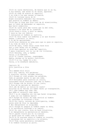 33:21 Su carne desfallece, de manera que no se ve,
Y sus huesos, que antes no se veían, aparecen.
33:22 Su alma se acerca al sepulcro,
Y su vida a los que causan la muerte.
33:23 Si tuviese cerca de él
Algún elocuente mediador muy escogido,
Que anuncie al hombre su deber;
33:24 Que le diga que Dios tuvo de él misericordia,
Que lo libró de descender al sepulcro,
Que halló redención;
33:25 Su carne será más tierna que la del niño,
Volverá a los días de su juventud.
33:26 Orará a Dios, y éste le amará,
Y verá su faz con júbilo;
Y restaurará al hombre su justicia.
33:27 El mira sobre los hombres; y al que dijere:
Pequé, y pervertí lo recto,
Y no me ha aprovechado,
33:28 Dios redimirá su alma para que no pase al sepulcro,
Y su vida se verá en luz.
33:29 He aquí, todas estas cosas hace Dios
Dos y tres veces con el hombre,
33:30 Para apartar su alma del sepulcro,
Y para iluminarlo con la luz de los vivientes.
33:31 Escucha, Job, y óyeme;
Calla, y yo hablaré.
33:32 Si tienes razones, respóndeme;
Habla, porque yo te quiero justificar.
33:33 Y si no, óyeme tú a mí;
Calla, y te enseñaré sabiduría.
Capítulo 34
Eliú justifica a Dios
é
34:1 Además Eliú dijo:
34:2 Oíd, sabios, mis palabras;
Y vosotros, doctos, estadme atentos.
34:3 Porque el oído prueba las palabras,
Como el paladar gusta lo que uno come.
34:4 Escojamos para nosotros el juicio,
Conozcamos entre nosotros cuál sea lo bueno.
34:5 Porque Job ha dicho: Yo soy justo,
Y Dios me ha quitado mi derecho.
34:6 ¿He de mentir yo contra mi razón?
Dolorosa es mi herida sin haber hecho yo transgresión.
34:7 ¿Qué hombre hay como Job,
Que bebe el escarnio como agua,
34:8 Y va en compañía con los que hacen iniquidad,
Y anda con los hombres malos?
34:9 Porque ha dicho: De nada servirá al hombre
El conformar su voluntad a Dios.
34:10 Por tanto, varones de inteligencia, oídme:
Lejos esté de Dios la impiedad,
Y del Omnipotente la iniquidad.
34:11 Porque él pagará al hombre según su obra,
Y le retribuirá conforme a su camino.
34:12 Sí, por cierto, Dios no hará injusticia,
Y el Omnipotente no pervertirá el derecho.
34:13 ¿Quién visitó por él la tierra?
¿Y quién puso en orden todo el mundo?
34:14 Si él pusiese sobre el hombre su corazón,
Y recogiese así su espíritu y su aliento,
34:15 Toda carne perecería juntamente,
Y el hombre volvería al polvo.
 