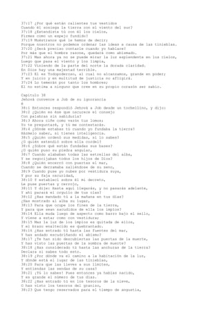 37:17 ¿Por qué están calientes tus vestidos
Cuando él sosiega la tierra con el viento del sur?
37:18 ¿Extendiste tú con él los cielos,
Firmes como un espejo fundido?
37:19 Muéstranos qué le hemos de decir;
Porque nosotros no podemos ordenar las ideas a causa de las tinieblas.
37:20 ¿Será preciso contarle cuando yo hablare?
Por más que el hombre razone, quedará como abismado.
37:21 Mas ahora ya no se puede mirar la luz esplendente en los cielos,
Luego que pasa el viento y los limpia,
37:22 Viniendo de la parte del norte la dorada claridad.
En Dios hay una majestad terrible.
37:23 El es Todopoderoso, al cual no alcanzamos, grande en poder;
Y en juicio y en multitud de justicia no afligirá.
37:24 Lo temerán por tanto los hombres;
El no estima a ninguno que cree en su propio corazón ser sabio.
Capítulo 38
Jehová convence a Job de su ignorancia
é
38:1 Entonces respondió Jehová a Job desde un torbellino, y dijo:
38:2 ¿Quién es ése que oscurece el consejo
Con palabras sin sabiduría?
38:3 Ahora ciñe como varón tus lomos;
Yo te preguntaré, y tú me contestarás.
38:4 ¿Dónde estabas tú cuando yo fundaba la tierra?
Házmelo saber, si tienes inteligencia.
38:5 ¿Quién ordenó sus medidas, si lo sabes?
¿O quién extendió sobre ella cordel?
38:6 ¿Sobre qué están fundadas sus bases?
¿O quién puso su piedra angular,
38:7 Cuando alababan todas las estrellas del alba,
Y se regocijaban todos los hijos de Dios?
38:8 ¿Quién encerró con puertas el mar,
Cuando se derramaba saliéndose de su seno,
38:9 Cuando puse yo nubes por vestidura suya,
Y por su faja oscuridad,
38:10 Y establecí sobre él mi decreto,
Le puse puertas y cerrojo,
38:11 Y dije: Hasta aquí llegarás, y no pasarás adelante,
Y ahí parará el orgullo de tus olas?
38:12 ¿Has mandado tú a la mañana en tus días?
¿Has mostrado al alba su lugar,
38:13 Para que ocupe los fines de la tierra,
Y para que sean sacudidos de ella los impíos?
38:14 Ella muda luego de aspecto como barro bajo el sello,
Y viene a estar como con vestidura;
38:15 Mas la luz de los impíos es quitada de ellos,
Y el brazo enaltecido es quebrantado.
38:16 ¿Has entrado tú hasta las fuentes del mar,
Y has andado escudriñando el abismo?
38:17 ¿Te han sido descubiertas las puertas de la muerte,
Y has visto las puertas de la sombra de muerte?
38:18 ¿Has considerado tú hasta las anchuras de la tierra?
Declara si sabes todo esto.
38:19 ¿Por dónde va el camino a la habitación de la luz,
Y dónde está el lugar de las tinieblas,
38:20 Para que las lleves a sus límites,
Y entiendas las sendas de su casa?
38:21 ¡Tú lo sabes! Pues entonces ya habías nacido,
Y es grande el número de tus días.
38:22 ¿Has entrado tú en los tesoros de la nieve,
O has visto los tesoros del granizo,
38:23 Que tengo reservados para el tiempo de angustia,
 