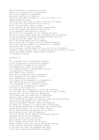 40:13 Encúbrelos a todos en el polvo,
Encierra sus rostros en la oscuridad;
40:14 Y yo también te confesaré
Que podrá salvarte tu diestra.
40:15 He aquí ahora behemot, el cual hice como a ti;
Hierba come como buey.
40:16 He aquí ahora que su fuerza está en sus lomos,
Y su vigor en los músculos de su vientre.
40:17 Su cola mueve como un cedro,
Y los nervios de sus muslos están entretejidos.
40:18 Sus huesos son fuertes como bronce,
Y sus miembros como barras de hierro.
40:19 El es el principio de los caminos de Dios;
El que lo hizo, puede hacer que su espada a él se acerque.
40:20 Ciertamente los montes producen hierba para él;
Y toda bestia del campo retoza allá.
40:21 Se echará debajo de las sombras,
En lo oculto de las cañas y de los lugares húmedos.
40:22 Los árboles sombríos lo cubren con su sombra;
Los sauces del arroyo lo rodean.
40:23 He aquí, sale de madre el río, pero él no se inmuta;
Tranquilo está, aunque todo un Jordán se estrelle contra su boca.
40:24 ¿Lo tomará alguno cuando está vigilante,
Y horadará su nariz?
Capítulo 41
é
41:1 ¿Sacarás tú al leviatáncon anzuelo,
O con cuerda que le eches en su lengua?
41:2 ¿Pondrás tú soga en sus narices,
Y horadarás con garfio su quijada?
41:3 ¿Multiplicará él ruegos para contigo?
¿Te hablará él lisonjas?
41:4 ¿Hará pacto contigo
Para que lo tomes por siervo perpetuo?
41:5 ¿Jugarás con él como con pájaro,
O lo atarás para tus niñas?
41:6 ¿Harán de él banquete los compañeros?
¿Lo repartirán entre los mercaderes?
41:7 ¿Cortarás tú con cuchillo su piel,
O con arpón de pescadores su cabeza?
41:8 Pon tu mano sobre él;
Te acordarás de la batalla, y nunca más volverás.
41:9 He aquí que la esperanza acerca de él será burlada,
Porque aun a su sola vista se desmayarán.
41:10 Nadie hay tan osado que lo despierte;
¿Quién, pues, podrá estar delante de mí?
41:11 ¿Quién me ha dado a mí primero, para que yo restituya?
Todo lo que hay debajo del cielo es mío.
41:12 No guardaré silencio sobre sus miembros,
Ni sobre sus fuerzas y la gracia de su disposición.
41:13 ¿Quién descubrirá la delantera de su vestidura?
¿Quién se acercará a él con su freno doble?
41:14 ¿Quién abrirá las puertas de su rostro?
Las hileras de sus dientes espantan.
41:15 La gloria de su vestido son escudos fuertes,
Cerrados entre sí estrechamente.
41:16 El uno se junta con el otro,
Que viento no entra entre ellos.
41:17 Pegado está el uno con el otro;
Están trabados entre sí, que no se pueden apartar.
41:18 Con sus estornudos enciende lumbre,
Y sus ojos son como los párpados del alba.
41:19 De su boca salen hachones de fuego;
 