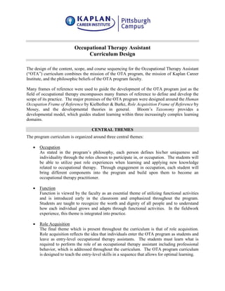 Occupational Therapy Assistant
Curriculum Design
The design of the content, scope, and course sequencing for the Occupational Therapy Assistant
(“OTA”) curriculum combines the mission of the OTA program, the mission of Kaplan Career
Institute, and the philosophic beliefs of the OTA program faculty.
Many frames of reference were used to guide the development of the OTA program just as the
field of occupational therapy encompasses many frames of reference to define and develop the
scope of its practice. The major premises of the OTA program were designed around the Human
Occupation Frame of Reference by Kielhofner & Burke, Role Acquisition Frame of Reference by
Mosey, and the developmental theories in general. Bloom’s Taxonomy provides a
developmental model, which guides student learning within three increasingly complex learning
domains.
CENTRAL THEMES
The program curriculum is organized around three central themes:
• Occupation
As stated in the program’s philosophy, each person defines his/her uniqueness and
individuality through the roles chosen to participate in, or occupation. The students will
be able to utilize past role experiences when learning and applying new knowledge
related to occupational therapy. Through engagement in occupation, each student will
bring different components into the program and build upon them to become an
occupational therapy practitioner.
• Function
Function is viewed by the faculty as an essential theme of utilizing functional activities
and is introduced early in the classroom and emphasized throughout the program.
Students are taught to recognize the worth and dignity of all people and to understand
how each individual grows and adapts through functional activities. In the fieldwork
experience, this theme is integrated into practice.
• Role Acquisition
The final theme which is present throughout the curriculum is that of role acquisition.
Role acquisition reflects the idea that individuals enter the OTA program as students and
leave as entry-level occupational therapy assistants. The students must learn what is
required to perform the role of an occupational therapy assistant including professional
behavior, which is addressed throughout the curriculum. The OTA program curriculum
is designed to teach the entry-level skills in a sequence that allows for optimal learning.
 