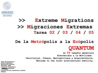 >>  E xtreme  M igrations >>   M igraciones   E xtremas   T area  02  /  03  /  04  /  05 Bienvenidos a la Movilidad:  Territorial, Urbana, Metropolitana y Arquitectónica. Welcome to the total architectural mobility . Taller de Arquitectura Exteme Migrations Migraciones Extremas  Diciembre  2009 Escuela de Arquitectura Facultad de Arte, Arquitectura y Diseño UNIACC De la   Metró polis a la  Ecó polis QUANTUM en  04  tamaños genéricos 