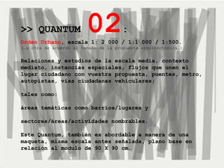 >> QUANTUM  02 :   Orden Urbano , escala 1: 2 000 / 1:1 000 / 1:500.   (…u otra de acuerdo al tamaño de la propuesta arquitectónica…) Relaciones y estudios de la escala media, contexto mediato, instancias espaciales, flujos que unen el lugar ciudadano con vuestra propuesta, puentes, metro, autopistas, vías ciudadanas vehiculares; tales como:  áreas temáticas como barrios/lugares y  sectores/áreas/actividades nombrables. Este Quantum, también es abordable a manera de una maqueta, misma escala antes señalada, plano base en relación al modulo de 90 X 90 cm. 
