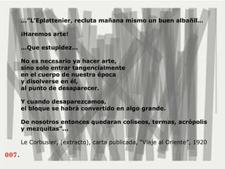 007 . ...”L’Eplattenier, recluta mañana mismo un buen albañil…  ¡Haremos arte! ...Que estupidez...  No es necesario ya hacer arte,  sino solo entrar tangencialmente  en el cuerpo de nuestra época  y disolverse en él,  al punto de desaparecer.  Y cuando desaparezcamos,  el bloque se habrá convertido en algo grande.  De nosotros entonces quedaran coliseos, termas, acrópolis y mezquitas”...   Le Corbusier, (extracto), carta publicada, “Viaje al Oriente”, 1920 
