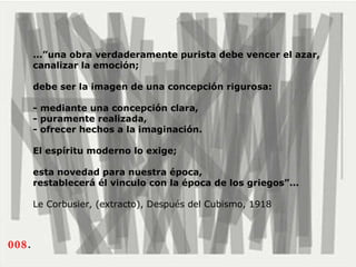 008 .  ...”una obra verdaderamente purista debe vencer el azar, canalizar la emoción;  debe ser la imagen de una concepción rigurosa:  - mediante una concepción clara,  - puramente realizada,  - ofrecer hechos a la imaginación.  El espíritu moderno lo exige;  esta novedad para nuestra época, restablecerá él vinculo con la época de los griegos”...   Le Corbusier, (extracto), Después del Cubismo, 1918   