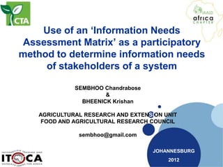 Use of an ‘Information Needs
Assessment Matrix’ as a participatory
method to determine information needs
     of stakeholders of a system

             SEMBHOO Chandrabose
                      &
               BHEENICK Krishan

   AGRICULTURAL RESEARCH AND EXTENSION UNIT
    FOOD AND AGRICULTURAL RESEARCH COUNCIL

              sembhoo@gmail.com

                                    JOHANNESBURG
                                        2012
 
