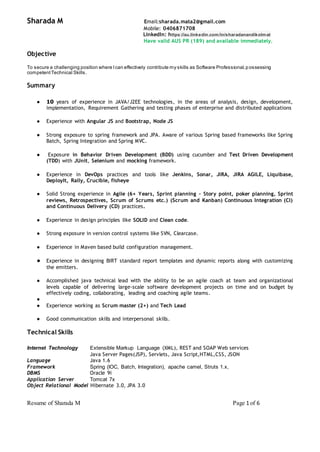 Resume of Sharada M Page 1 of 6
Sharada M Email:sharada.mata2@gmail.com
Mobile: 0406871708
LinkedIn: https://au.linkedin.com/in/sharadanandikolmat
Have valid AUS PR (189) and available immediately.
Objective
To secure a challenging position where Ican effectively contribute my skills as Software Professional,possessing
competentTechnical Skills.
Summary
● 10 years of experience in JAVA/J2EE technologies, in the areas of analysis, design, development,
implementation, Requirement Gathering and testing phases of enterprise and distributed applications
● Experience with Angular JS and Bootstrap, Node JS
● Strong exposure to spring framework and JPA. Aware of various Spring based frameworks like Spring
Batch, Spring Integration and Spring MVC.
● Exposure in Behavior Driven Development (BDD) using cucumber and Test Driven Development
(TDD) with JUnit, Selenium and mocking framework.
● Experience in DevOps practices and tools like Jenkins, Sonar, JIRA, JIRA AGILE, Liquibase,
DeployIt, Rally, Crucible, fisheye
● Solid Strong experience in Agile (6+ Years, Sprint planning – Story point, poker planning, Sprint
reviews, Retrospectives, Scrum of Scrums etc.) (Scrum and Kanban) Continuous Integration (CI)
and Continuous Delivery (CD) practices.
● Experience in design principles like SOLID and Clean code.
● Strong exposure in version control systems like SVN, Clearcase.
● Experience in Maven based build configuration management.
● Experience in designing BIRT standard report templates and dynamic reports along with customizing
the emitters.
● Accomplished java technical lead with the ability to be an agile coach at team and organizational
levels capable of delivering large-scale software development projects on time and on budget by
effectively coding, collaborating, leading and coaching agile teams.
●
● Experience working as Scrum master (2+) and Tech Lead
● Good communication skills and interpersonal skills.
Technical Skills
Internet Technology Extensible Markup Language (XML), REST and SOAP Web services
Java Server Pages(JSP), Servlets, Java Script,HTML,CSS, JSON
Language Java 1.6
Framework Spring (IOC, Batch, Integration), apache camel, Struts 1.x,
DBMS Oracle 9i
Application Server Tomcat 7x
Object Relational Model Hibernate 3.0, JPA 3.0
 