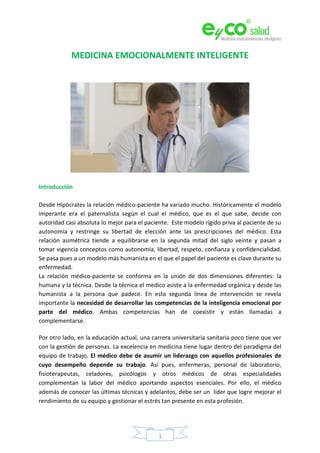 1
MEDICINA EMOCIONALMENTE INTELIGENTE
Introducción
Desde Hipócrates la relación médico-paciente ha variado mucho. Históricamente el modelo
imperante era el paternalista según el cual el médico, que es el que sabe, decide con
autoridad casi absoluta lo mejor para el paciente. Este modelo rígido priva al paciente de su
autonomía y restringe su libertad de elección ante las prescripciones del médico. Esta
relación asimétrica tiende a equilibrarse en la segunda mitad del siglo veinte y pasan a
tomar vigencia conceptos como autonomía, libertad, respeto, confianza y confidencialidad.
Se pasa pues a un modelo más humanista en el que el papel del paciente es clave durante su
enfermedad.
La relación médico-paciente se conforma en la unión de dos dimensiones diferentes: la
humana y la técnica. Desde la técnica el medico asiste a la enfermedad orgánica y desde las
humanista a la persona que padece. En esta segunda línea de intervención se revela
importante la necesidad de desarrollar las competencias de la inteligencia emocional por
parte del médico. Ambas competencias han de coexistir y están llamadas a
complementarse.
Por otro lado, en la educación actual, una carrera universitaria sanitaria poco tiene que ver
con la gestión de personas. La excelencia en medicina tiene lugar dentro del paradigma del
equipo de trabajo. El médico debe de asumir un liderazgo con aquellos profesionales de
cuyo desempeño depende su trabajo. Así pues, enfermeras, personal de laboratorio,
fisioterapeutas, celadores, psicólogos y otros médicos de otras especialidades
complementan la labor del médico aportando aspectos esenciales. Por ello, el médico
además de conocer las últimas técnicas y adelantos, debe ser un líder que logre mejorar el
rendimiento de su equipo y gestionar el estrés tan presente en esta profesión.
 