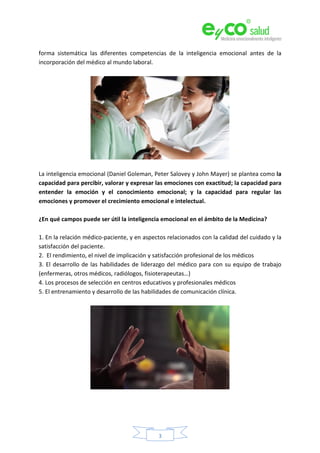 3
forma sistemática las diferentes competencias de la inteligencia emocional antes de la
incorporación del médico al mundo laboral.
La inteligencia emocional (Daniel Goleman, Peter Salovey y John Mayer) se plantea como la
capacidad para percibir, valorar y expresar las emociones con exactitud; la capacidad para
entender la emoción y el conocimiento emocional; y la capacidad para regular las
emociones y promover el crecimiento emocional e intelectual.
¿En qué campos puede ser útil la inteligencia emocional en el ámbito de la Medicina?
1. En la relación médico-paciente, y en aspectos relacionados con la calidad del cuidado y la
satisfacción del paciente.
2. El rendimiento, el nivel de implicación y satisfacción profesional de los médicos
3. El desarrollo de las habilidades de liderazgo del médico para con su equipo de trabajo
(enfermeras, otros médicos, radiólogos, fisioterapeutas…)
4. Los procesos de selección en centros educativos y profesionales médicos
5. El entrenamiento y desarrollo de las habilidades de comunicación clínica.
 