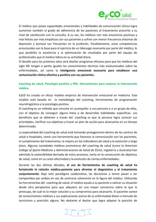 4
El médico que posee capacidades emocionales y habilidades de comunicación clínica logra
aumentar también el grado de adherencia de los pacientes al tratamiento prescrito y su
nivel de satisfacción con la consulta. A su vez, los médicos con más emociones positivas y
más felices son más empáticos con sus pacientes y sufren con menor frecuencia síntomas de
depresión y burnout tan frecuentes en la profesión. Paralelamente, estas competencias
emocionales son la base para el ejercicio de un liderazgo resonante por parte del médico, lo
que posibilita la excelencia y la optimización de resultados por parte del equipo de
profesionales que el medico lidera en su actividad diaria.
El desafío para los próximos años será diseñar programas eficaces para que los médicos del
siglo XXI tengan a partes iguales los conocimientos técnicos más evolucionados sobre las
enfermedades, así como la inteligencia emocional necesaria para establecer una
comunicación clínica efectiva y positiva con sus pacientes.
Coaching de salud, Psicología positiva y PNL: Herramientas para mejorar la intervención
médica.
EyCO ha creado un eficaz modelo empírico de intervención emocional en medicina. Este
modelo está basado en la metodología del coaching, herramientas de programación
neurolingüística y la psicología positiva.
El coaching es un método que consiste en acompañar a una persona o a un grupo de ellas,
con el objetivo de conseguir alguna meta o de desarrollar habilidades específicas. Los
beneficios que se obtienen a través del coaching es que la persona logra conocer sus
prioridades, clarificar sus objetivos y trazar un plan de acción para alcanzarlos en un tiempo
determinado.
La especialidad del coaching de salud está tomando protagonismo dentro de los centros de
salud y hospitales, como una herramienta que favorece la comunicación con los pacientes,
el cumplimiento del tratamiento, la mejora en los indicadores de salud y la evolución a largo
plazo. Algunas sociedades médicas promotoras del coaching de salud (como la American
College of Sports Medicine y Administraciones de Salud de EEUU, Inglaterra y Australia) han
admitido la sostenibilidad derivada de estos procesos, tanto en la consecución de objetivos
de salud, como en su coste-efectividad y la evolución de ciertas enfermedades.
Durante las dos últimas décadas, el uso de herramientas de coaching de salud ha
fortalecido la relación médico-paciente para afrontar el diagnóstico y el tratamiento
conjuntamente. Bajo este paradigma colaborativo, las decisiones a tomar pasan a ser
compartidas por ambos en vez de centrarse solamente en la figura del médico. Utilizando
las herramientas del coaching de salud, el medico ayuda a su paciente a valorar su situación
desde otra perspectiva para que adquiera así una mayor conciencia sobre lo que le
preocupa, de cuál es la mejor solución y su compromiso para alcanzarlo. El paciente carece
de conocimientos médicos y sus explicaciones acerca de su enfermedad distan a menudo de
tecnicismo y precisión alguna. No obstante el doctor que logra adoptar la posición de
 