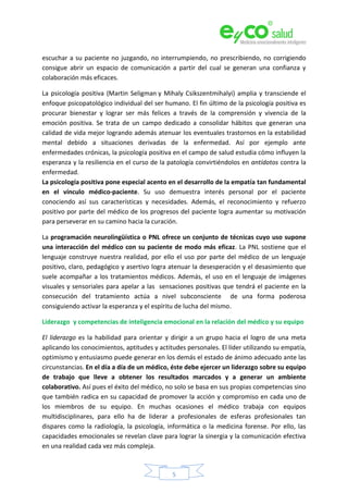 5
escuchar a su paciente no juzgando, no interrumpiendo, no prescribiendo, no corrigiendo
consigue abrir un espacio de comunicación a partir del cual se generan una confianza y
colaboración más eficaces.
La psicología positiva (Martin Seligman y Mihaly Csikszentmihalyi) amplia y transciende el
enfoque psicopatológico individual del ser humano. El fin último de la psicología positiva es
procurar bienestar y lograr ser más felices a través de la comprensión y vivencia de la
emoción positiva. Se trata de un campo dedicado a consolidar hábitos que generan una
calidad de vida mejor logrando además atenuar los eventuales trastornos en la estabilidad
mental debido a situaciones derivadas de la enfermedad. Así por ejemplo ante
enfermedades crónicas, la psicología positiva en el campo de salud estudia cómo influyen la
esperanza y la resiliencia en el curso de la patología convirtiéndolos en antídotos contra la
enfermedad.
La psicología positiva pone especial acento en el desarrollo de la empatía tan fundamental
en el vínculo médico-paciente. Su uso demuestra interés personal por el paciente
conociendo así sus características y necesidades. Además, el reconocimiento y refuerzo
positivo por parte del médico de los progresos del paciente logra aumentar su motivación
para perseverar en su camino hacia la curación.
La programación neurolingüística o PNL ofrece un conjunto de técnicas cuyo uso supone
una interacción del médico con su paciente de modo más eficaz. La PNL sostiene que el
lenguaje construye nuestra realidad, por ello el uso por parte del médico de un lenguaje
positivo, claro, pedagógico y asertivo logra atenuar la desesperación y el desasimiento que
suele acompañar a los tratamientos médicos. Además, el uso en el lenguaje de imágenes
visuales y sensoriales para apelar a las sensaciones positivas que tendrá el paciente en la
consecución del tratamiento actúa a nivel subconsciente de una forma poderosa
consiguiendo activar la esperanza y el espíritu de lucha del mismo.
Liderazgo y competencias de inteligencia emocional en la relación del médico y su equipo
El liderazgo es la habilidad para orientar y dirigir a un grupo hacia el logro de una meta
aplicando los conocimientos, aptitudes y actitudes personales. El líder utilizando su empatía,
optimismo y entusiasmo puede generar en los demás el estado de ánimo adecuado ante las
circunstancias. En el día a día de un médico, éste debe ejercer un liderazgo sobre su equipo
de trabajo que lleve a obtener los resultados marcados y a generar un ambiente
colaborativo. Así pues el éxito del médico, no solo se basa en sus propias competencias sino
que también radica en su capacidad de promover la acción y compromiso en cada uno de
los miembros de su equipo. En muchas ocasiones el médico trabaja con equipos
multidisciplinares, para ello ha de liderar a profesionales de esferas profesionales tan
dispares como la radiología, la psicología, informática o la medicina forense. Por ello, las
capacidades emocionales se revelan clave para lograr la sinergia y la comunicación efectiva
en una realidad cada vez más compleja.
 