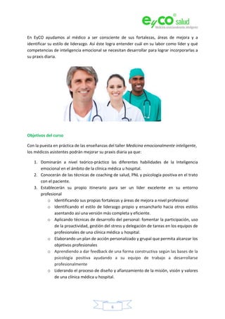 6
En EyCO ayudamos al médico a ser consciente de sus fortalezas, áreas de mejora y a
identificar su estilo de liderazgo. Así éste logra entender cuál en su labor como líder y qué
competencias de inteligencia emocional se necesitan desarrollar para lograr incorporarlas a
su praxis diaria.
Objetivos del curso
Con la puesta en práctica de las enseñanzas del taller Medicina emocionalmente inteligente,
los médicos asistentes podrán mejorar su praxis diaria ya que:
1. Dominarán a nivel teórico-práctico las diferentes habilidades de la Inteligencia
emocional en el ámbito de la clínica médica u hospital.
2. Conocerán de las técnicas de coaching de salud, PNL y psicología positiva en el trato
con el paciente.
3. Establecerán su propio itinerario para ser un líder excelente en su entorno
profesional
o Identificando sus propias fortalezas y áreas de mejora a nivel profesional
o Identificando el estilo de liderazgo propio y ensancharlo hacia otros estilos
asentando así una versión más completa y eficiente.
o Aplicando técnicas de desarrollo del personal: fomentar la participación, uso
de la proactividad, gestión del stress y delegación de tareas en los equipos de
profesionales de una clínica médica u hospital.
o Elaborando un plan de acción personalizado y grupal que permita alcanzar los
objetivos profesionales
o Aprendiendo a dar feedback de una forma constructiva según las bases de la
psicología positiva ayudando a su equipo de trabajo a desarrollarse
profesionalmente
o Liderando el proceso de diseño y afianzamiento de la misión, visión y valores
de una clínica médica u hospital.
 