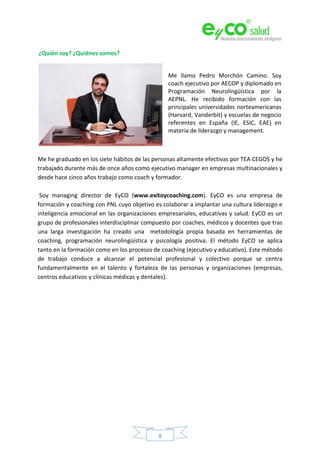 8
¿Quién soy? ¿Quiénes somos?
Me llamo Pedro Morchón Camino. Soy
coach ejecutivo por AECOP y diplomado en
Programación Neurolingüística por la
AEPNL. He recibido formación con las
principales universidades norteamericanas
(Harvard, Vanderbit) y escuelas de negocio
referentes en España (IE, ESIC, EAE) en
materia de liderazgo y management.
Me he graduado en los siete hábitos de las personas altamente efectivas por TEA CEGOS y he
trabajado durante más de once años como ejecutivo manager en empresas multinacionales y
desde hace cinco años trabajo como coach y formador.
Soy managing director de EyCO (www.exitoycoaching.com). EyCO es una empresa de
formación y coaching con PNL cuyo objetivo es colaborar a implantar una cultura liderazgo e
inteligencia emocional en las organizaciones empresariales, educativas y salud. EyCO es un
grupo de profesionales interdisciplinar compuesto por coaches, médicos y docentes que tras
una larga investigación ha creado una metodología propia basada en herramientas de
coaching, programación neurolingüística y psicología positiva. El método EyCO se aplica
tanto en la formación como en los procesos de coaching (ejecutivo y educativo). Este método
de trabajo conduce a alcanzar el potencial profesional y colectivo porque se centra
fundamentalmente en el talento y fortaleza de las personas y organizaciones (empresas,
centros educativos y clínicas médicas y dentales).
 