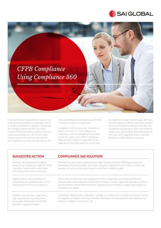 Financial Services organizations today face a
wide variety of compliance challenges due to
a complex and dynamic regulatory landscape.
The changes imposed by the Consumer
Financial Protection Bureau have introduced
substantial compliance risks across many
business lines. In the present-day climate,
with regulatory scrutiny and sanctions on the
rise, establishing and maintaining an effective
compliance program is imperative.
Compliance 360 serves as the “compliance
system of record” as it streamlines your
compliance and risk management processes
across the organization. With Compliance
360, you have a highly configurable set of
applications that helps keep you up-to-date
on regulatory changes, identify gaps and risks,
eliminate duplicate efforts and easily maintain
the records needed to demonstrate effective
compliance management. Given the potential
impact, your organization should be prepared.
Here are some suggested actions and how
Compliance 360 solutions can assist:
CFPB Compliance
Using Compliance 360
COMPLIANCE 360 SOLUTION
Pre-built risk assessment questionnaires taken directly from the CFPB Supervision and
Examination Manual. Includes up-to-date reference material from the manual. Create and
manage corrective action plans based on identified compliance gaps.
Policy and procedure life cycle management with configurable automated workflow to
facilitate policy authoring and collaboration, revisions, reviews, approvals, and alerts. Policies
and procedures can be linked directly to regulatory requirements as supporting evidence of
compliance for audits.
Compliance 360 provides a regulatory intelligence solution that can help you actively monitor
for regulatory changes and ensure that the information is being analyzed and acted upon to
improve compliance and reduce risk.
SUGGESTED ACTION
Perform risk assessments to detect
issues of non-compliance with the CFPB
regulatory requirements and initiate
corrective actions where necessary
Update policies and procedures to
ensure they are compliant with current
standards and reflect actual practice
Establish and maintain a regulations
and requirements repository with
up-to-date information from CFPB
and other regulatory bodies
 