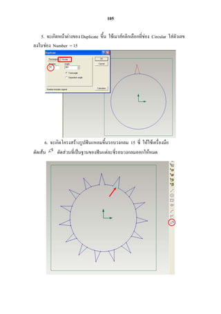 105

   5. จะเกิดหน้ำต่ำงของ Duplicate ขึ้น ใช้เมำส์คลิกเลือกที่ช่อง Circular ใส่ตัวเลข
ลงในช่อง Number = 15




       6. จะเกิดโครงสร้ำงรูปฟันแหลมขึ้นรอบวงกลม 15 ซี่ ให้ใช้เครื่องมือ
ตัดเส้น       ตัดส่วนที่เป็นฐำนของฟันแต่ละซี่รอบวงกลมออกให้หมด
 