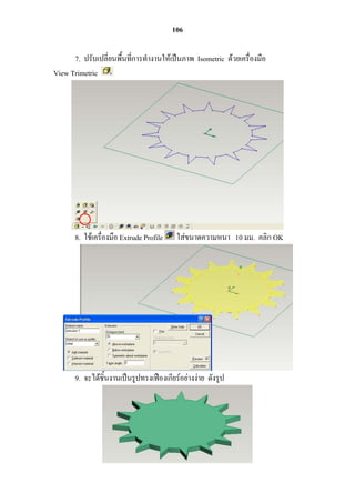 106

      7. ปรับเปลี่ยนพื้นที่กำรทำงำนให้เป็นภำพ Isometric ด้วยเครื่องมือ
View Trimetric




       8. ใช้เครื่องมือ Extrude Profile    ใส่ขนำดควำมหนำ 10 มม. คลิก OK




       9. จะได้ชิ้นงำนเป็นรูปทรงเฟืองเกียร์อย่ำงง่ำย ดังรูป
 