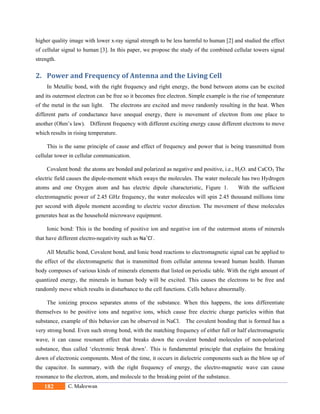 182 C. Maleewan
higher quality image with lower x-ray signal strength to be less harmful to human [2] and studied the effect
of cellular signal to human [3]. In this paper, we propose the study of the combined cellular towers signal
strength.
2. Power	and	Frequency	of	Antenna	and	the	Living	Cell	
In Metallic bond, with the right frequency and right energy, the bond between atoms can be excited
and its outermost electron can be free so it becomes free electron. Simple example is the rise of temperature
of the metal in the sun light. The electrons are excited and move randomly resulting in the heat. When
different parts of conductance have unequal energy, there is movement of electron from one place to
another (Ohm’s law). Different frequency with different exciting energy cause different electrons to move
which results in rising temperature.
This is the same principle of cause and effect of frequency and power that is being transmitted from
cellular tower in cellular communication.
Covalent bond: the atoms are bonded and polarized as negative and positive, i.e., H2O. and CaCO3 The
electric field causes the dipole-moment which sways the molecules. The water molecule has two Hydrogen
atoms and one Oxygen atom and has electric dipole characteristic, Figure 1. With the sufficient
electromagnetic power of 2.45 GHz frequency, the water molecules will spin 2.45 thousand millions time
per second with dipole moment according to electric vector direction. The movement of these molecules
generates heat as the household microwave equipment.
Ionic bond: This is the bonding of positive ion and negative ion of the outermost atoms of minerals
that have different electro-negativity such as Na+
Cl‐
. 
All Metallic bond, Covalent bond, and Ionic bond reactions to electromagnetic signal can be applied to
the effect of the electromagnetic that is transmitted from cellular antenna toward human health. Human
body composes of various kinds of minerals elements that listed on periodic table. With the right amount of
quantized energy, the minerals in human body will be excited. This causes the electrons to be free and
randomly move which results in disturbance to the cell functions. Cells behave abnormally.
The ionizing process separates atoms of the substance. When this happens, the ions differentiate
themselves to be positive ions and negative ions, which cause free electric charge particles within that
substance, example of this behavior can be observed in NaCl. The covalent bonding that is formed has a
very strong bond. Even such strong bond, with the matching frequency of either full or half electromagnetic
wave, it can cause resonant effect that breaks down the covalent bonded molecules of non-polarized
substance, thus called ‘electronic break down’. This is fundamental principle that explains the breaking
down of electronic components. Most of the time, it occurs in dielectric components such as the blow up of
the capacitor. In summary, with the right frequency of energy, the electro-magnetic wave can cause
resonance to the electron, atom, and molecule to the breaking point of the substance.
 