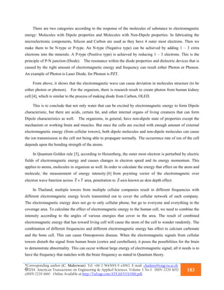 *Corresponding author (C. Maleewan). Tel: +66-2-5643001-9 x3062. E-mail: charkree@engr.tu.ac.th.
2014. American Transactions on Engineering & Applied Sciences. Volume 3 No.3 ISSN 2229-1652
eISSN 2229-1660 Online Available at http://TuEngr.com/ATEAS/V03/0181.pdf.
183
There are two categories according to the response of the molecules of substance to electromagnetic
energy: Molecules with Dipole properties and Molecules with Non-Dipole properties. In fabricating the
microelectronic components, Silicon and Carbon are used as they have 4 outer most electrons. Then we
make them to be N-type or P-type. An N-type (Negative type) can be achieved by adding 1 – 3 extra
electrons into the minerals. A P-type (Positive type) is achieved by reducing 1 – 3 electrons. This is the
principle of P-N junction (Diode). The resonance within the diode properties and dielectric devices that is
caused by the right amount of electromagnetic energy and frequency can result either Photon or Phonon.
An example of Photon is Laser Diode, for Phonon is PZT.
From above, it shows that the electromagnetic wave can cause deviation in molecules structure (to be
either photon or phonon). For the organism, there is research result to create photon from human kidney
cell [4], which is similar to the process of making diode from Carbon, OLED.
This is to conclude that not only water that can be excited by electromagnetic energy to form Dipole
characteristic, but there are acids, certain fat, and other internal organs of living creatures that can form
Dipole characteristics as well. The organisms, in general, have non-dipole state of properties except the
mechanism or working brain and muscles. But once the cells are excited with enough amount of external
electromagnetic energy (from cellular towers), both dipole molecules and non-dipole molecules can cause
the ion transmission in the cell not being able to propagate normally. The occurrence rate of ion of the cell
depends upon the bonding strength of the atoms.
In Quantum Golden rule [5], according to Heisenberg, the outer most electron is perturbed by electric
fields of electromagnetic energy and causes changes in electron speed and its energy momentum. This
applies to atoms, molecules in organism as well. In order to calculate the energy that effect on the atom and
molecule, the measurement of energy intensity [6] from poynting vector of the electromagnetic over
electron wave function across		 area, penetration to -axis known as skin depth effect.
In Thailand, multiple towers from multiple cellular companies result in different frequencies with
different electromagnetic energy levels transmitted out to cover the cellular network of each company.
The electromagnetic energy does not go to only cellular phone, but go to everyone and everything in the
coverage area. To calculate the effect of electromagnetic energy to the human cell, we need to combine the
intensity according to the angles of various energies that cover in the area. The result of combined
electromagnetic energy that has toward living cell will cause the atom of the cell to wander randomly. The
combination of different frequencies and different electromagnetic energy has effect to calcium carbonate
and the bone cell. This can cause Osteoporosis disease. When the electromagnetic signals from cellular
towers disturb the signal from human brain (cortex and cerebellum), it poses the possibilities for the brain
to demonstrate abnormality. This can occur without large energy of electromagnetic signal; all it needs is to
have the frequency that matches with the brain frequency as stated in Quantum theory.
 