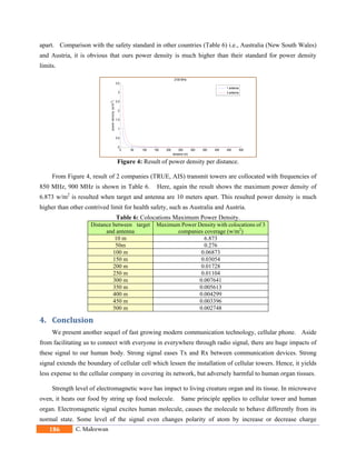 186 C. Maleewan
apart. Comparison with the safety standard in other countries (Table 6) i.e., Australia (New South Wales)
and Austria, it is obvious that ours power density is much higher than their standard for power density
limits.
Figure 4: Result of power density per distance.
From Figure 4, result of 2 companies (TRUE, AIS) transmit towers are collocated with frequencies of
850 MHz, 900 MHz is shown in Table 6. Here, again the result shows the maximum power density of
6.873 w/m2
is resulted when target and antenna are 10 meters apart. This resulted power density is much
higher than other contrived limit for health safety, such as Australia and Austria.
Table 6: Colocations Maximum Power Density.
Distance between target
and antenna
Maximum Power Density with colocations of 3
companies coverage (w/m2
)
10 m 6.873
50m 0.276
100 m 0.06873
150 m 0.03054
200 m 0.01728
250 m 0.01104
300 m 0.007641
350 m 0.005613
400 m 0.004299
450 m 0.003396
500 m 0.002748
4. Conclusion	
We present another sequel of fast growing modern communication technology, cellular phone. Aside
from facilitating us to connect with everyone in everywhere through radio signal, there are huge impacts of
these signal to our human body. Strong signal eases Tx and Rx between communication devices. Strong
signal extends the boundary of cellular cell which lessen the installation of cellular towers. Hence, it yields
less expense to the cellular company in covering its network, but adversely harmful to human organ tissues.
Strength level of electromagnetic wave has impact to living creature organ and its tissue. In microwave
oven, it heats our food by string up food molecule. Same principle applies to cellular tower and human
organ. Electromagnetic signal excites human molecule, causes the molecule to behave differently from its
normal state. Some level of the signal even changes polarity of atom by increase or decrease charge
0 50 100 150 200 250 300 350 400 450 500
0
0.5
1
1.5
2
2.5
3
3.5
2100 MHz
distance (m)
powerdensity(w/m2)
1 antenna
3 antenna
 