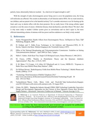 *Corresponding author (C. Maleewan). Tel: +66-2-5643001-9 x3062. E-mail: charkree@engr.tu.ac.th.
2014. American Transactions on Engineering & Applied Sciences. Volume 3 No.3 ISSN 2229-1652
eISSN 2229-1660 Online Available at http://TuEngr.com/ATEAS/V03/0181.pdf.
187
particle, hence abnormality behavior resulted. So, what level of signal strength is safe?
With the strength of radio electromagnetic power being sent to cover the population area, the living
cell molecules are affected. This results in abnormality of cell function and/or DNA. Do we want ourselves,
our children, and our parent to be in the harmful territory? Let’s consider microwave over for heating up the
food, and x-ray in dentist office with the chest protector. Do we really know if the strong cellular signal
around us is not the cause of cancer, Alzheimer disease, brain dysfunction, and other illness? We don’t, that
is why more study is needed. Cellular system gives us convenience and we don’t reject it; but more
efficient transmitting scheme of antenna with less power and less radiation to our body is truly needed.
5. References	
[1] Sumet. Wongpanichlert. Health: Effects from Electromagnetic Waves. 3rd Reprint (in Thai), TQP
Publishing, Bangkok, 2009.
[2] D. Graham and T. Eddie, X-ray Techniques in Art Galleries and Museums (1985); B. H.
Kevles, Naked to the Bone: Medical Imaging in the Twentieth Century (1997)
[3] Office of the National Broadcasting and Telecommunication Commission. Guideline on Setting
Telecommunication Stations“. April 2008 (in Thai), 7 pages.
[4] Malte C. Gather, Seok Hyun Yun, Single Cell Biological Lasers, Nature Photonics 5, 406 (2011)
[5] M. Frasca, (1998). "Duality in Perturbation Theory and the Quantum Adiabatic
Approximation". Phys. Rev. A 58 (5): 3439.
[6] S. M. Mann, T G Cooper, A G Allen, R P Blackwell and A J Lowe, NRPB-321. “Exposure to
Radio Wave near Mobile Phone Base Stations”, 2000.
[7] Sir William Stewart, “Radiofrequency Fields from Mobile Phone Technology”, Mobile Phones and
Health, (2000):p. 33-38
[8] “Technology Third Generation of Mobile Telephone (3G)”. .
http://www.stat.rmutt.ac.th/Docstat/research/ScienceNewletter/Technology3G.pdf. 30
June 2012 (in Thai).
[9] TechnoInfocity.“Macro Cells, Micro Cells and PicoCells” http://technoinfocity.blogspot.
com/2011/02/macro-cells-micro-cells-and-pico-cells. 10 August 2012.
[10] Clarke, M. (2003). Shaping the Industry through CDMA 2000 Technology Leadership: Innovative
Design and Development Approaches are Key Factors in How Operators Choose their Wireless
Supply Partners - Advertorial - Innovative Vendors are in Demand Telecom Asia (pp: 8-12).
C. Maleewan is an Assistant Professor in Department of Electrical Engineering at Thammasat
University, Thailand. He received his B.Sc. (Physics), from Ramkhamhang University and B.Arch.
(Industrial Design) from King Mongkut’s Institute of Technology Ladkrabang. Later, he gained an
M.Sc. (Physics) from Northeastern Illinois University, USA, and M.S.EE. (Microelectronics), University
of Texas at Dallas, USA. He is interested in microelectronics, electromagnetics and opto-electronics.
Peer Review: This article has been internationally peer-reviewed and accepted for publication
according to the guidelines given at the journal’s website.
 