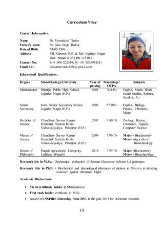 [1]
Curriculum Vitae
Contact Information:
Name Dr. Meenakshi Thakur
Father’s name Sh. Gian Singh Thakur
Date of Birth 24-05-1986
Address Vill. Garoroo P.O. & Teh. Joginder Nagar
Distt. Mandi (H.P.) Pin 175 015
Contact No. R: 01908-222519; M: +91 9805934281
Email I.D. thakurmeenakshi94@gmail.com
Educational Qualifications:
Degree School/College/University Year of
passing
Percentage/
OCPA
Subjects
Matriculation Bhartiya Public High School,
Joginder Nagar (H.P.)
2001 76.14% English, Maths, Hindi,
Social Studies, Science,
Sanskrit, Art
Senior
Secondary
Govt. Senior Secondary School,
Joginder Nagar (H.P.)
2003 67.20% English, Biology,
Physics, Chemistry,
Maths
Bachelor of
Science
Chaudhary Sarvan Kumar
Himachal Pradesh Krishi
Vishvavidyalaya, Palampur (H.P.)
2007 7.40/10 Zoology, Botany,
Chemistry, English,
Computer Science
Master of
Science
Chaudhary Sarvan Kumar
Himachal Pradesh Krishi
Vishvavidyalaya, Palampur (H.P.)
2009 7.96/10 Major - Biochemistry
Minor -Agricultural
Biotechnology
Doctor of
Philosophy
Punjab Agricultural University,
Ludhiana (Punjab)
2014 7.99/10 Major -Biochemistry
Minor - Biotechnology
Researchtitle in M.Sc. - Biochemical evaluation of Sesame (Sesamum indicum L.) genotypes
Research title in Ph.D. - Biochemical and physiological inferences of elicitors in Brassica in inducing
resistance against Alternaria blight
Academic Distinctions:
 Merit certificate holder in Matriculation.
 First rank holder certificate in M.Sc.
 Award of INSPIRE fellowship from DST in the year 2011 for Doctorate research.
 