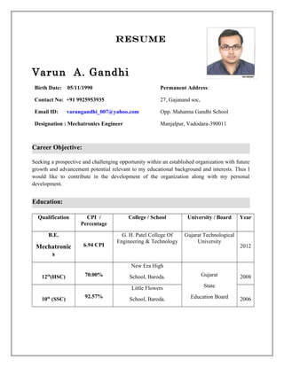 Resume
Varun A. Gandhi
Birth Date: 05/11/1990
Contact No: +91 9925953935
Email ID: varungandhi_007@yahoo.com
Designation : Mechatronics Engineer
Permanent Address:
27, Gajanand soc,
Opp. Mahatma Gandhi School
Manjalpur, Vadodara-390011
Career Objective:
Seeking a prospective and challenging opportunity within an established organization with future
growth and advancement potential relevant to my educational background and interests. Thus I
would like to contribute in the development of the organization along with my personal
development.
Education:
Qualification CPI /
Percentage
College / School University / Board Year
B.E.
Mechatronic
s
6.94 CPI
G. H. Patel College Of
Engineering & Technology
Gujarat Technological
University
2012
12th
(HSC) 70.00%
New Era High
School, Baroda. Gujarat
State
Education Board
2008
10th
(SSC) 92.57%
Little Flowers
School, Baroda. 2006
 
