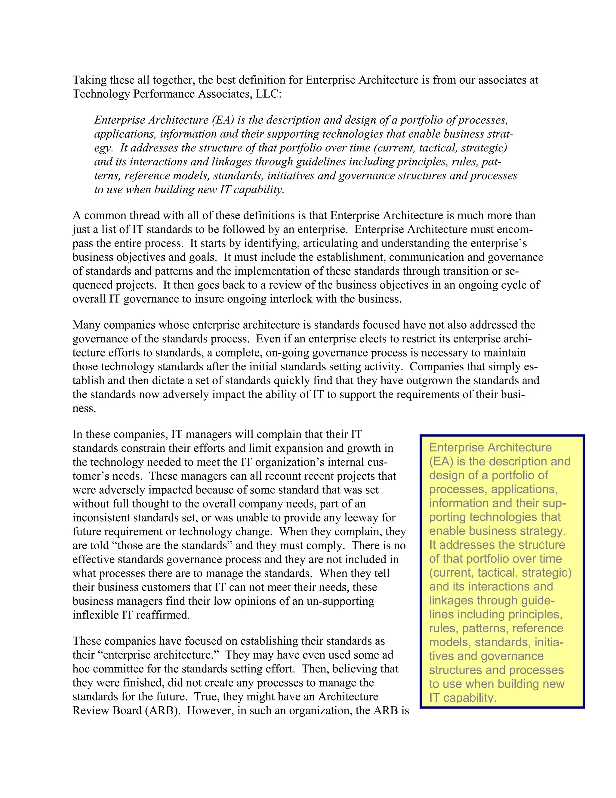 Enterprise Architecture
(EA) is the description and
design of a portfolio of
processes, applications,
information and their sup-
porting technologies that
enable business strategy.
It addresses the structure
of that portfolio over time
(current, tactical, strategic)
and its interactions and
linkages through guide-
lines including principles,
rules, patterns, reference
models, standards, initia-
tives and governance
structures and processes
to use when building new
IT capability.
Taking these all together, the best definition for Enterprise Architecture is from our associates at
Technology Performance Associates, LLC:
Enterprise Architecture (EA) is the description and design of a portfolio of processes,
applications, information and their supporting technologies that enable business strat-
egy. It addresses the structure of that portfolio over time (current, tactical, strategic)
and its interactions and linkages through guidelines including principles, rules, pat-
terns, reference models, standards, initiatives and governance structures and processes
to use when building new IT capability.
A common thread with all of these definitions is that Enterprise Architecture is much more than
just a list of IT standards to be followed by an enterprise. Enterprise Architecture must encom-
pass the entire process. It starts by identifying, articulating and understanding the enterprise’s
business objectives and goals. It must include the establishment, communication and governance
of standards and patterns and the implementation of these standards through transition or se-
quenced projects. It then goes back to a review of the business objectives in an ongoing cycle of
overall IT governance to insure ongoing interlock with the business.
Many companies whose enterprise architecture is standards focused have not also addressed the
governance of the standards process. Even if an enterprise elects to restrict its enterprise archi-
tecture efforts to standards, a complete, on-going governance process is necessary to maintain
those technology standards after the initial standards setting activity. Companies that simply es-
tablish and then dictate a set of standards quickly find that they have outgrown the standards and
the standards now adversely impact the ability of IT to support the requirements of their busi-
ness.
In these companies, IT managers will complain that their IT
standards constrain their efforts and limit expansion and growth in
the technology needed to meet the IT organization’s internal cus-
tomer’s needs. These managers can all recount recent projects that
were adversely impacted because of some standard that was set
without full thought to the overall company needs, part of an
inconsistent standards set, or was unable to provide any leeway for
future requirement or technology change. When they complain, they
are told “those are the standards” and they must comply. There is no
effective standards governance process and they are not included in
what processes there are to manage the standards. When they tell
their business customers that IT can not meet their needs, these
business managers find their low opinions of an un-supporting
inflexible IT reaffirmed.
These companies have focused on establishing their standards as
their “enterprise architecture.” They may have even used some ad
hoc committee for the standards setting effort. Then, believing that
they were finished, did not create any processes to manage the
standards for the future. True, they might have an Architecture
Review Board (ARB). However, in such an organization, the ARB is
 