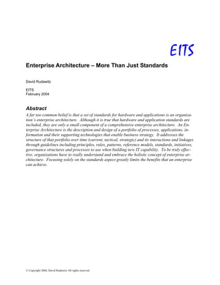 © Copyright 2004, David Rudawitz All rights reserved.
EITS
Enterprise Architecture – More Than Just Standards
David Rudawitz
EITS
February 2004
Abstract
A far too common belief is that a set of standards for hardware and applications is an organiza-
tion’s enterprise architecture. Although it is true that hardware and application standards are
included, they are only a small component of a comprehensive enterprise architecture. An En-
terprise Architecture is the description and design of a portfolio of processes, applications, in-
formation and their supporting technologies that enable business strategy. It addresses the
structure of that portfolio over time (current, tactical, strategic) and its interactions and linkages
through guidelines including principles, rules, patterns, reference models, standards, initiatives,
governance structures and processes to use when building new IT capability. To be truly effec-
tive, organizations have to really understand and embrace the holistic concept of enterprise ar-
chitecture. Focusing solely on the standards aspect greatly limits the benefits that an enterprise
can achieve.
 
