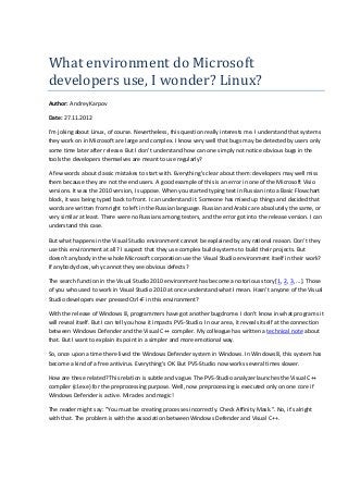 What	environment	do	Microsoft	
developers	use,	I	wonder?	Linux?
Author: Andrey Karpov
Date: 27.11.2012
I'm joking about Linux, of course. Nevertheless, this question really interests me. I understand that systems
they work on in Microsoft are large and complex. I know very well that bugs may be detected by users only
some time later after release. But I don't understand how can one simply not notice obvious bugs in the
tools the developers themselves are meant to use regularly?
A few words about classic mistakes to start with. Everything's clear about them: developers may well miss
them because they are not the end users. A good example of this is an error in one of the Microsoft Visio
versions. It was the 2010 version, I suppose. When you started typing text in Russian into a Basic Flowchart
block, it was being typed back to front. I can understand it. Someone has mixed up things and decided that
words are written from right to left in the Russian language. Russian and Arabic are absolutely the same, or
very similar at least. There were no Russians among testers, and the error got into the release version. I can
understand this case.
But what happens in the Visual Studio environment cannot be explained by any rational reason. Don't they
use this environment at all? I suspect that they use complex build-systems to build their projects. But
doesn't anybody in the whole Microsoft corporation use the Visual Studio environment itself in their work?
If anybody does, why cannot they see obvious defects?
The search function in the Visual Studio 2010 environment has become a notorious story [1, 2, 3, ...]. Those
of you who used to work in Visual Studio 2010 at once understand what I mean. Hasn't anyone of the Visual
Studio developers ever pressed Ctrl+F in this environment?
With the release of Windows 8, programmers have got another bugdrome. I don't know in what programs it
will reveal itself. But I can tell you how it impacts PVS-Studio. In our area, it reveals itself at the connection
between Windows Defender and the Visual C++ compiler. My colleague has written a technical note about
that. But I want to explain its point in a simpler and more emotional way.
So, once upon a time there lived the Windows Defender system in Windows. In Windows 8, this system has
become a kind of a free antivirus. Everything's OK. But PVS-Studio now works several times slower.
How are these related? This relation is subtle and vague. The PVS-Studio analyzer launches the Visual C++
compiler (cl.exe) for the preprocessing purpose. Well, now preprocessing is executed only on one core if
Windows Defender is active. Miracles and magic!
The reader might say: "You must be creating processes incorrectly. Check Affinity Mask.". No, it's alright
with that. The problem is with the association between Windows Defender and Visual C++.
 