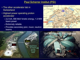 Paul Scherrer Institut (PSI)
• The other accelerator lab in
Switzerland
• Highest power operating proton
accelerator
– 2.2 mA, 590 MeV kinetic energy, 1.3 MW
beam power
– Extremely reliable
– Provides secondary pion, muon, neutron
beams
590 MeV proton ring cyclotron
MEG
Office
Apartment:
45 minute
journey
through
forest
 