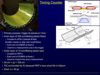 Timing Counter
• Primary purpose: trigger & precise e+ time
• Inner layer of 256 scintillating plastic fibers
– Coupled to APD’s (tolerate B-field,
Smaller->easier to align with small fibers)
– Each end of COBRA at fixed Z
– Used for z measurement and in the trigger
• Outer layer of 15 scintillating plastic bars
– Coupled to PMT’s
– Each end of COBRA at fixed φ
– Used for impact time and φ measurement
• 29 cm < |z| < 109 cm
• TIC surrounded by N2 because PMT’s have short life in Helium
• Goal: σt = 40 ps
 