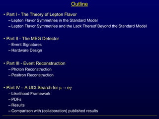Outline
• Part I - The Theory of Lepton Flavor
– Lepton Flavor Symmetries in the Standard Model
– Lepton Flavor Symmetries and the Lack Thereof Beyond the Standard Model
• Part II - The MEG Detector
– Event Signatures
– Hardware Design
• Part III - Event Reconstruction
– Photon Reconstruction
– Positron Reconstruction
• Part IV – A UCI Search for µ → eγ
– Likelihood Framework
– PDFs
– Results
– Comparison with (collaboration) published results
 