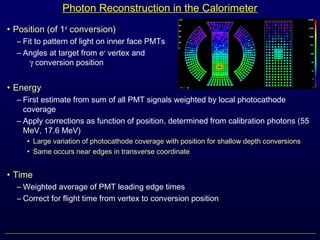 Photon Reconstruction in the Calorimeter
• Position (of 1st
conversion)
– Fit to pattern of light on inner face PMTs
– Angles at target from e+
vertex and
γ conversion position
• Energy
– First estimate from sum of all PMT signals weighted by local photocathode
coverage
– Apply corrections as function of position, determined from calibration photons (55
MeV, 17.6 MeV)
• Large variation of photocathode coverage with position for shallow depth conversions
• Same occurs near edges in transverse coordinate
• Time
– Weighted average of PMT leading edge times
– Correct for flight time from vertex to conversion position
 