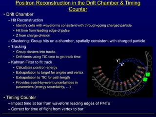 Positron Reconstruction in the Drift Chamber & Timing
Counter
• Drift Chamber
– Hit Reconstruction
• Identify cells with waveforms consistent with through-going charged particle
• Hit time from leading edge of pulse
• Z from charge division
– Clustering: Group hits on a chamber, spatially consistent with charged particle
– Tracking
• Group clusters into tracks
• Drift times using TIC time to get track time
– Kalman Filter to fit track
• Calculates positron energy
• Extrapolation to target for angles and vertex
• Extrapolation to TIC for path length
• Provides event-by-event uncertainties in track
parameters (energy uncertainty, …)
• Timing Counter
– Impact time at bar from waveform leading edges of PMTs
– Correct for time of flight from vertex to bar
 