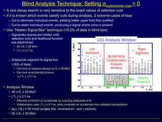 • A rare decay search is very sensitive to the exact values of selection cuts
• If it is known which events satisfy cuts during analysis, 2 extreme cases of bias:
– Cut to eliminate individual events, yielding better upper limit than justified
– Cut to retain individual events, producing a signal where none is present
• Use “Hidden Signal Box” technique (<0.2% of data in blind box)
– Signal-like events are hidden until
selection cuts and likelihood function
are determined
• 48 E≤ γ 58 MeV≤
• | Teγ | 0.7 ns≤
– Sidebands adjacent to signal box
(16% of data)
• Can look at radiative decays for Eγ 48 MeV≤
• Can look at accidental photons
in | Teγ | > 0.7 ns
• Analysis Window
– 48 E≤ γ 58 MeV≤
– | Teγ | 2.1 ns≤
• Effective constraint on accidentals by including sidebands in fit
• Collaboration uses | Teγ | 0.7 ns, adds constraint on accidentals from sideband extrapolation≤
– |φeγ|, | θeγ | 50 mrad (angles btw. reversed e+ and≤ γ vectors)
– 50 E≤ e 56 MeV≤
Blind Analysis Technique: Setting σexperimenter bias = 0
UCI Analysis Window
BLIND BOX
(Collaboration
Analysis
Window)
Left
Sideband
Right
Sideband
Bottom
Sideband
 