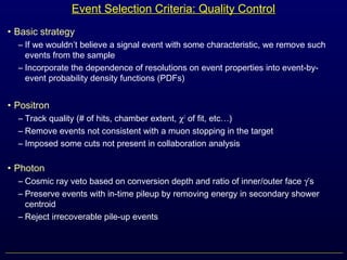 Event Selection Criteria: Quality Control
• Basic strategy
– If we wouldn’t believe a signal event with some characteristic, we remove such
events from the sample
– Incorporate the dependence of resolutions on event properties into event-by-
event probability density functions (PDFs)
• Positron
– Track quality (# of hits, chamber extent, χ2
of fit, etc…)
– Remove events not consistent with a muon stopping in the target
– Imposed some cuts not present in collaboration analysis
• Photon
– Cosmic ray veto based on conversion depth and ratio of inner/outer face γ’s
– Preserve events with in-time pileup by removing energy in secondary shower
centroid
– Reject irrecoverable pile-up events
 