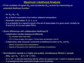 Maximum Likelihood Analysis
• Fit for numbers of signal (NSig) and accidental (NAcc) events by maximizing an
extended likelihood function
– N= NSig +NRD + Nacc
– NRD is fixed to expectation from bottom sideband extrapolation
– Kinematic observables: Ee, Eγ, teγ, φeγ,θeγ
– S is probability for a signal to result in the set of observables of a given event, similarly for
R and A (S, R, & A are called PDFs)
• Some differences with collaboration likelihood fit
– Collaboration handles background differently
― NRD is floated rather than fixed
― Fit in 3 times smaller time region, 3 times fewer accidentals in the fit
– Collaboration adds Gaussian constraints to likelihood function on NAcc and NRD
― Means of Gaussians from extrapolations
― Sigmas of Gaussians from statistical uncertainties of predictions
• Normalization sample is a highly pre-scaled, simultaneous Michel e+
sample:
– BR(µ→eγ)= NSig * (9.7 x 10-13
± 10%)
– 9.7 x 10-13
is also the branching ratio for which we expect to see 1 event in analysis window
in a background-free experiment (single event sensitivity)
( ) ( )
∏=






++
−
=
obsobs N
i
AccRDSig
obs
N
AccSig A
N
N
R
N
N
S
N
N
N
NN
NNL
1!
exp
,
 