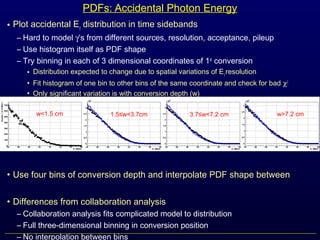• Plot accidental Eγ distribution in time sidebands
– Hard to model γ’s from different sources, resolution, acceptance, pileup
– Use histogram itself as PDF shape
– Try binning in each of 3 dimensional coordinates of 1st
conversion
• Distribution expected to change due to spatial variations of Eγresolution
• Fit histogram of one bin to other bins of the same coordinate and check for bad χ2
• Only significant variation is with conversion depth (w)
• Use four bins of conversion depth and interpolate PDF shape between
• Differences from collaboration analysis
– Collaboration analysis fits complicated model to distribution
– Full three-dimensional binning in conversion position
– No interpolation between bins
PDFs: Accidental Photon Energy
w<1.5 cm 1.5≤w<3.7cm 3.7≤w<7.2 cm w>7.2 cm
 