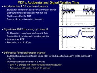 PDFs: Accidental and Signal Relative Time
• Accidental time PDF from time sidebands
– Expect flat distribution aside from any trigger effects
– Distribution indeed consistent with flat line
– Flat line used for the PDF
– No event-by-event variation necessary
• Signal time PDF from µ→eνeνµ γ in lower Eγ sideband
– Fit Gaussian + accidental background floor
– No significant variation with event properties
– Use constant PDF
– Resolution in teγ of 150 ps
• Differences from collaboration analysis
– Collaboration prepares different signal PDF for each positron category, width changes by
only 2σ
– Includes correlation of mean of teγ with Ee
• Error in Ee changes path length of projection to timing counter
• Taking signal MC result on faith of ~50 ps / MeV
 