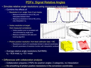 • Simulate relative angle resolutions using component resolutions
– Combine the effects of:
• Resolution in e+ angle: from 2 turn tracks
– Measure θe resolution in bins of δEe and
interpolate between them
– Measure φe resolution in bins of δEe and φe,
only interpolate in φe
• Vertex resolution at target:
from measured correlations
– Vertex position error is correlated with
and dominated by angle error
– Measure correlations with data and
tracking algorithm
• Photon position resolution: from lead collimator data + MC
– Resolutions in each of 3 coordinates binned in relevant coordinates
– Smooth parameters of resolution function with interpolation surfaces
– Average relative angle resolutions (full RMS):
θeγ~ 16.8 mrad, φeγ~15.1 mrad
• Differences with collaboration analysis
– Collaboration prepares 2 PDFs for positron angles: 2 categories, no interpolation
– No smoothing of photon position resolutions in the conversion coordinates
PDFs: Signal Relative Angles
-100≤φe<400 mrad 500≤φe<950 mrad
Fixed δEe < 0.258 MeV
 