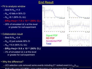 • Fit to analysis window
– Best fit NSig =1.5
– NSig =0 falls in 90% CI
– NSig =8.1 (90% CL UL)
– BR(µeγ)< 7.9 x 10-12
(90% CL)
– 28% of simulated UL’s at this level
or greater for null experiment
• Collaboration result
– Best fit NSig =3.4
– NSig =0 just outside 90% CI
– NSig =10.4 (90% CL UL)
– BR(µeγ)< 9.6 x 10-12
(90% CL)
– 3% of simulated UL’s at this level
or greater for null experiment
• Why the difference?
– UCI selection cuts removed some events including 2nd
ranked event in LSig/Ltotal
End Result
Signal PDF
RD PDF
Accidental PDF
Total
 