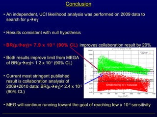 Conclusion
• An independent, UCI likelihood analysis was performed on 2009 data to
search for µeγ
• Results consistent with null hypothesis
• BR(µeγ)< 7.9 x 10-12
(90% CL) improves collaboration result by 20%
• Both results improve limit from MEGA
of BR(µeγ)< 1.2 x 10-11
(90% CL)
• Current most stringent published
result is collaboration analysis of
2009+2010 data: BR(µeγ)< 2.4 x 10-12
(90% CL)
• MEG will continue running toward the goal of reaching few x 10-13
sensitivity
Large mixing in ν Yukawas
Small mixing in ν Yukawas
 