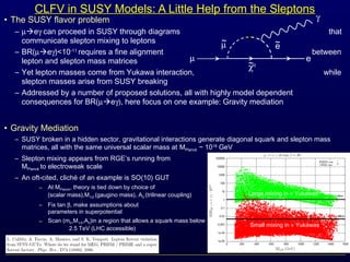 ~eµ~
CLFV in SUSY Models: A Little Help from the Sleptons
• The SUSY flavor problem
– µeγ can proceed in SUSY through diagrams that
communicate slepton mixing to leptons
– BR(µeγ)<10-11
requires a fine alignment between
lepton and slepton mass matrices
– Yet lepton masses come from Yukawa interaction, while
slepton masses arise from SUSY breaking
– Addressed by a number of proposed solutions, all with highly model dependent
consequences for BR(µeγ), here focus on one example: Gravity mediation
• Gravity Mediation
– SUSY broken in a hidden sector, gravitational interactions generate diagonal squark and slepton mass
matrices, all with the same universal scalar mass at MPlanck ~ 1018
GeV
– Slepton mixing appears from RGE’s running from
MPlanck to electroweak scale
– An oft-cited, cliché of an example is SO(10) GUT
– At MPlanck, theory is tied down by choice of m0
(scalar mass),M1/2 (gaugino mass), A0 (trilinear coupling)
– Fix tan β, make assumptions about
parameters in superpotential
– Scan (m0,M1/2,A0)in a region that allows a squark mass below
2.5 TeV (LHC accessible)
×
µ e
γ
~χ0
Large mixing in ν Yukawas
Small mixing in ν Yukawas
 