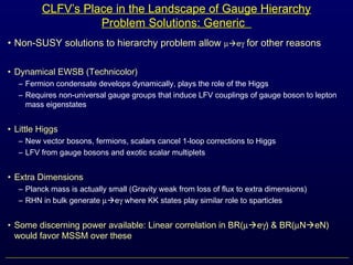 CLFV’s Place in the Landscape of Gauge Hierarchy
Problem Solutions: Generic
• Non-SUSY solutions to hierarchy problem allow µeγ for other reasons
• Dynamical EWSB (Technicolor)
– Fermion condensate develops dynamically, plays the role of the Higgs
– Requires non-universal gauge groups that induce LFV couplings of gauge boson to lepton
mass eigenstates
• Little Higgs
– New vector bosons, fermions, scalars cancel 1-loop corrections to Higgs
– LFV from gauge bosons and exotic scalar multiplets
• Extra Dimensions
– Planck mass is actually small (Gravity weak from loss of flux to extra dimensions)
– RHN in bulk generate µeγ where KK states play similar role to sparticles
• Some discerning power available: Linear correlation in BR(µeγ) & BR(µNeN)
would favor MSSM over these
 