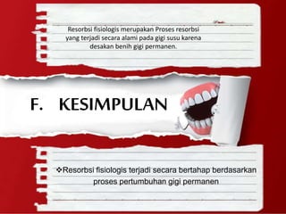 Resorbsi fisiologis terjadi secara bertahap berdasarkan
proses pertumbuhan gigi permanen
F. KESIMPULAN
Resorbsi fisiologis merupakan Proses resorbsi
yang terjadi secara alami pada gigi susu karena
desakan benih gigi permanen.
 