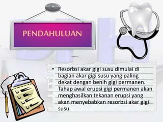 PENDAHULUAN
• Resorbsi akar gigi susu dimulai di
bagian akar gigi susu yang paling
dekat dengan benih gigi permanen.
Tahap awal erupsi gigi permanen akan
menghasilkan tekanan erupsi yang
akan menyebabkan resorbsi akar gigi
susu.
 