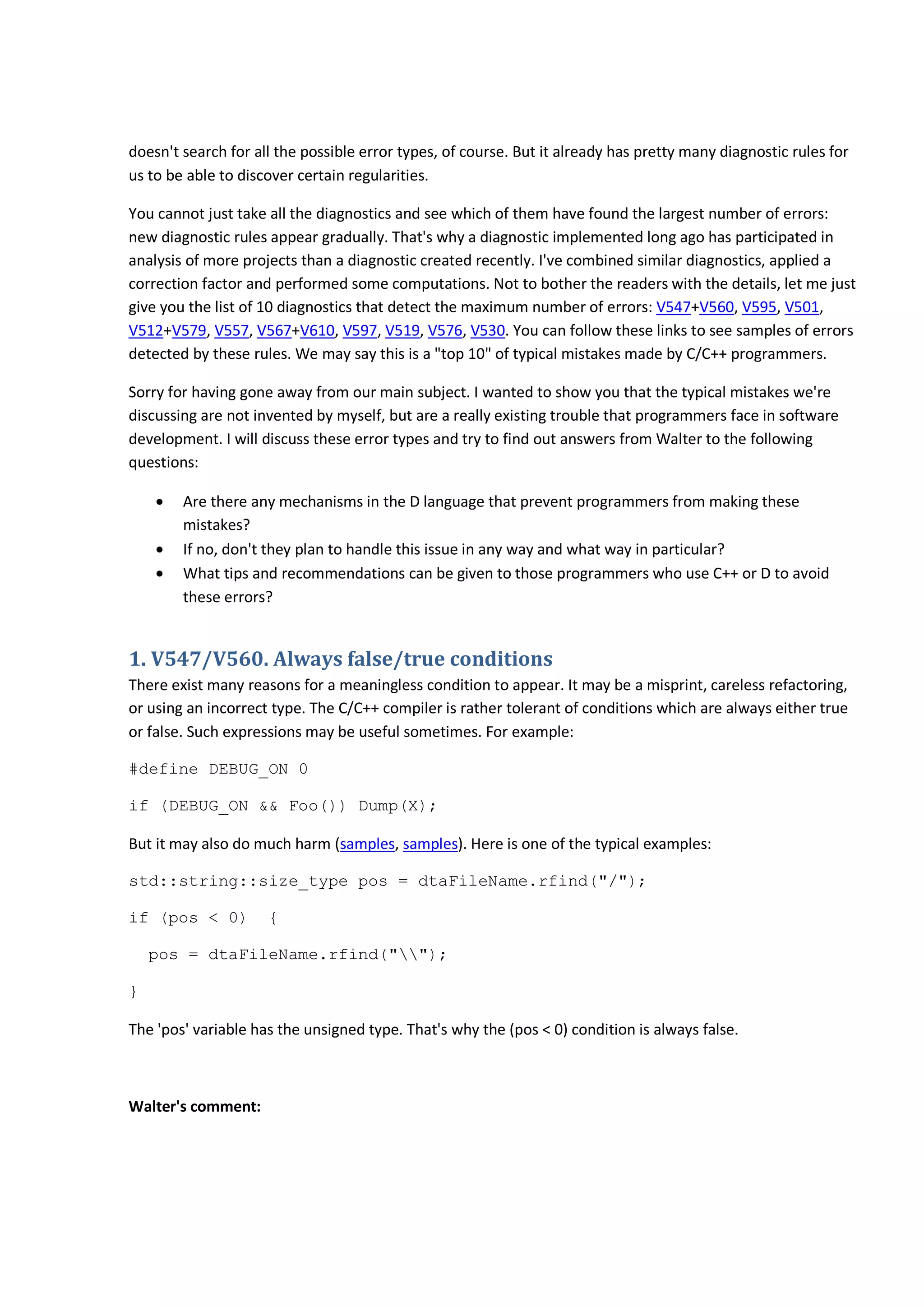 doesn't search for all the possible error types, of course. But it already has pretty many diagnostic rules for
us to be able to discover certain regularities.
You cannot just take all the diagnostics and see which of them have found the largest number of errors:
new diagnostic rules appear gradually. That's why a diagnostic implemented long ago has participated in
analysis of more projects than a diagnostic created recently. I've combined similar diagnostics, applied a
correction factor and performed some computations. Not to bother the readers with the details, let me just
give you the list of 10 diagnostics that detect the maximum number of errors: V547+V560, V595, V501,
V512+V579, V557, V567+V610, V597, V519, V576, V530. You can follow these links to see samples of errors
detected by these rules. We may say this is a "top 10" of typical mistakes made by C/C++ programmers.
Sorry for having gone away from our main subject. I wanted to show you that the typical mistakes we're
discussing are not invented by myself, but are a really existing trouble that programmers face in software
development. I will discuss these error types and try to find out answers from Walter to the following
questions:
• Are there any mechanisms in the D language that prevent programmers from making these
mistakes?
• If no, don't they plan to handle this issue in any way and what way in particular?
• What tips and recommendations can be given to those programmers who use C++ or D to avoid
these errors?
1. V547/V560. Always false/true conditions
There exist many reasons for a meaningless condition to appear. It may be a misprint, careless refactoring,
or using an incorrect type. The C/C++ compiler is rather tolerant of conditions which are always either true
or false. Such expressions may be useful sometimes. For example:
#define DEBUG_ON 0
if (DEBUG_ON && Foo()) Dump(X);
But it may also do much harm (samples, samples). Here is one of the typical examples:
std::string::size_type pos = dtaFileName.rfind("/");
if (pos < 0) {
pos = dtaFileName.rfind("");
}
The 'pos' variable has the unsigned type. That's why the (pos < 0) condition is always false.
Walter's comment:
 