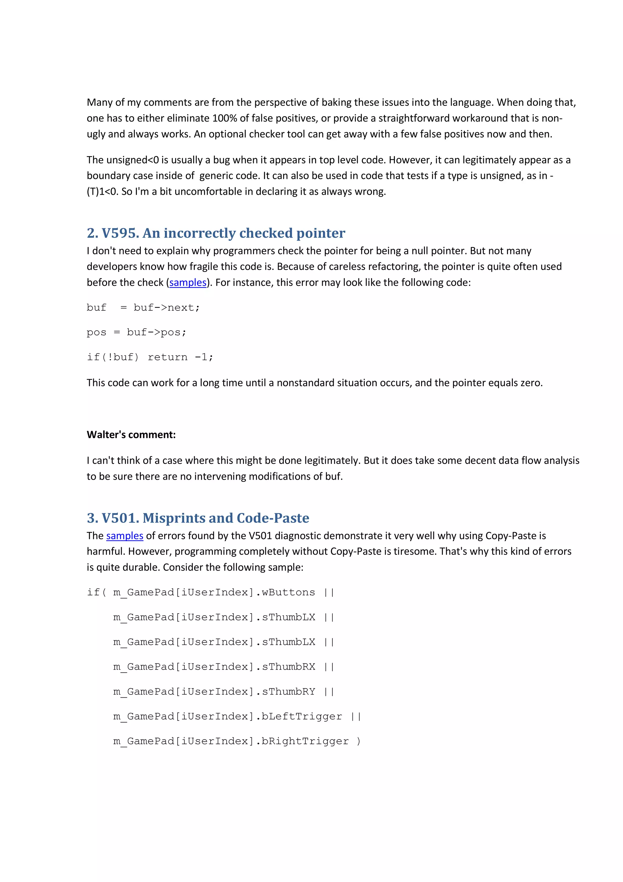 Many of my comments are from the perspective of baking these issues into the language. When doing that,
one has to either eliminate 100% of false positives, or provide a straightforward workaround that is non-
ugly and always works. An optional checker tool can get away with a few false positives now and then.
The unsigned<0 is usually a bug when it appears in top level code. However, it can legitimately appear as a
boundary case inside of generic code. It can also be used in code that tests if a type is unsigned, as in -
(T)1<0. So I'm a bit uncomfortable in declaring it as always wrong.
2. V595. An incorrectly checked pointer
I don't need to explain why programmers check the pointer for being a null pointer. But not many
developers know how fragile this code is. Because of careless refactoring, the pointer is quite often used
before the check (samples). For instance, this error may look like the following code:
buf = buf->next;
pos = buf->pos;
if(!buf) return -1;
This code can work for a long time until a nonstandard situation occurs, and the pointer equals zero.
Walter's comment:
I can't think of a case where this might be done legitimately. But it does take some decent data flow analysis
to be sure there are no intervening modifications of buf.
3. V501. Misprints and Code-Paste
The samples of errors found by the V501 diagnostic demonstrate it very well why using Copy-Paste is
harmful. However, programming completely without Copy-Paste is tiresome. That's why this kind of errors
is quite durable. Consider the following sample:
if( m_GamePad[iUserIndex].wButtons ||
m_GamePad[iUserIndex].sThumbLX ||
m_GamePad[iUserIndex].sThumbLX ||
m_GamePad[iUserIndex].sThumbRX ||
m_GamePad[iUserIndex].sThumbRY ||
m_GamePad[iUserIndex].bLeftTrigger ||
m_GamePad[iUserIndex].bRightTrigger )
 