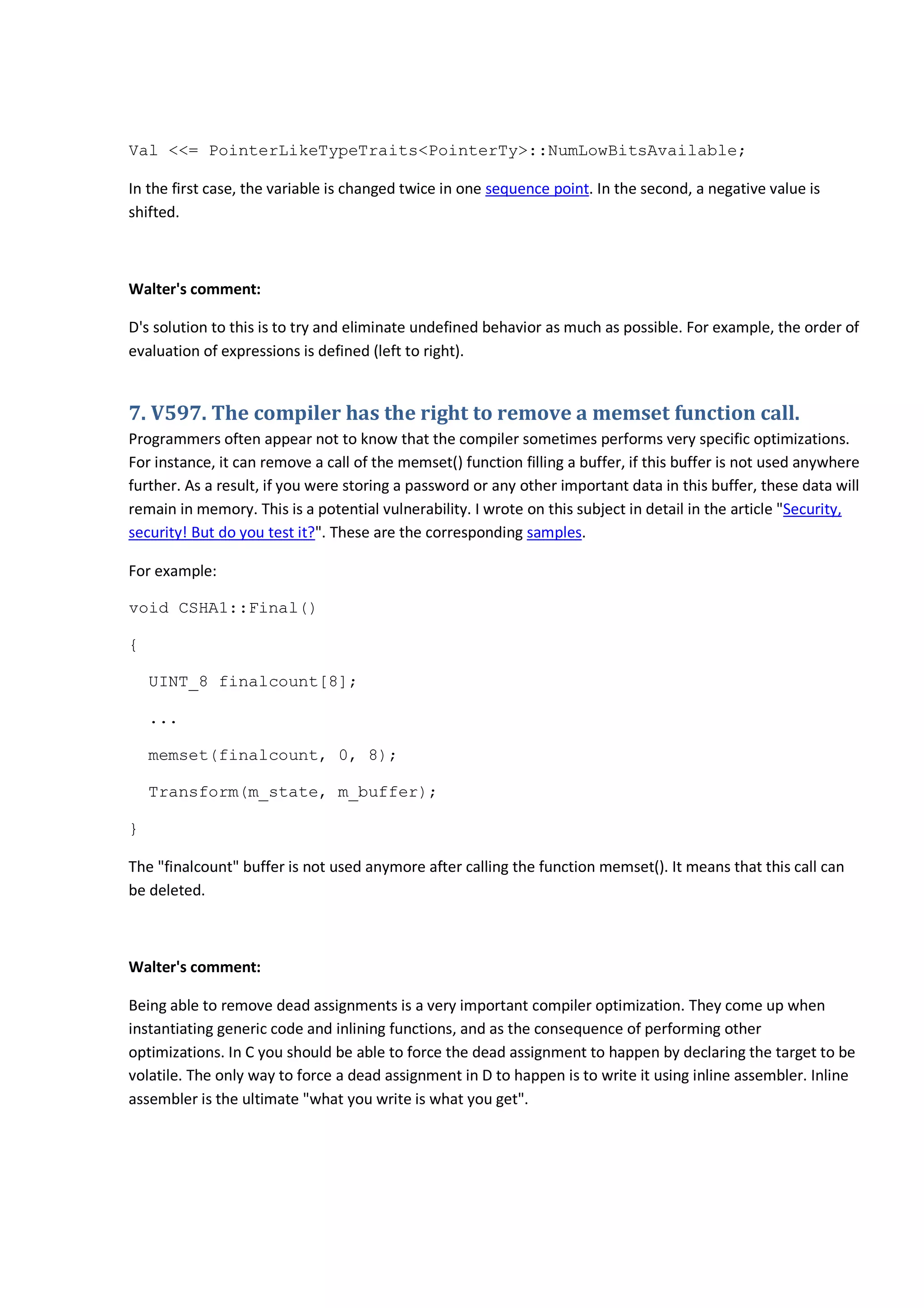 Val <<= PointerLikeTypeTraits<PointerTy>::NumLowBitsAvailable;
In the first case, the variable is changed twice in one sequence point. In the second, a negative value is
shifted.
Walter's comment:
D's solution to this is to try and eliminate undefined behavior as much as possible. For example, the order of
evaluation of expressions is defined (left to right).
7. V597. The compiler has the right to remove a memset function call.
Programmers often appear not to know that the compiler sometimes performs very specific optimizations.
For instance, it can remove a call of the memset() function filling a buffer, if this buffer is not used anywhere
further. As a result, if you were storing a password or any other important data in this buffer, these data will
remain in memory. This is a potential vulnerability. I wrote on this subject in detail in the article "Security,
security! But do you test it?". These are the corresponding samples.
For example:
void CSHA1::Final()
{
UINT_8 finalcount[8];
...
memset(finalcount, 0, 8);
Transform(m_state, m_buffer);
}
The "finalcount" buffer is not used anymore after calling the function memset(). It means that this call can
be deleted.
Walter's comment:
Being able to remove dead assignments is a very important compiler optimization. They come up when
instantiating generic code and inlining functions, and as the consequence of performing other
optimizations. In C you should be able to force the dead assignment to happen by declaring the target to be
volatile. The only way to force a dead assignment in D to happen is to write it using inline assembler. Inline
assembler is the ultimate "what you write is what you get".
 