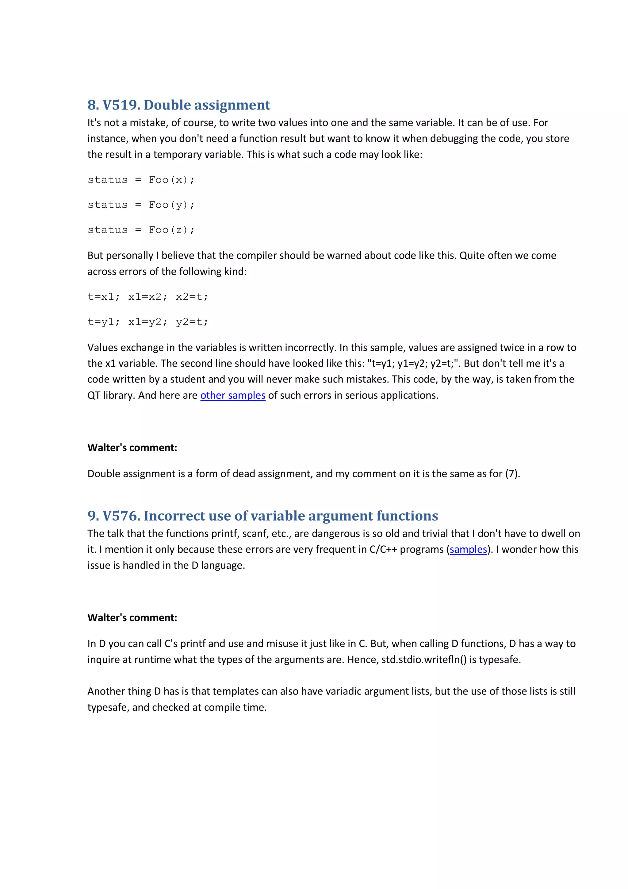 8. V519. Double assignment
It's not a mistake, of course, to write two values into one and the same variable. It can be of use. For
instance, when you don't need a function result but want to know it when debugging the code, you store
the result in a temporary variable. This is what such a code may look like:
status = Foo(x);
status = Foo(y);
status = Foo(z);
But personally I believe that the compiler should be warned about code like this. Quite often we come
across errors of the following kind:
t=x1; x1=x2; x2=t;
t=y1; x1=y2; y2=t;
Values exchange in the variables is written incorrectly. In this sample, values are assigned twice in a row to
the x1 variable. The second line should have looked like this: "t=y1; y1=y2; y2=t;". But don't tell me it's a
code written by a student and you will never make such mistakes. This code, by the way, is taken from the
QT library. And here are other samples of such errors in serious applications.
Walter's comment:
Double assignment is a form of dead assignment, and my comment on it is the same as for (7).
9. V576. Incorrect use of variable argument functions
The talk that the functions printf, scanf, etc., are dangerous is so old and trivial that I don't have to dwell on
it. I mention it only because these errors are very frequent in C/C++ programs (samples). I wonder how this
issue is handled in the D language.
Walter's comment:
In D you can call C's printf and use and misuse it just like in C. But, when calling D functions, D has a way to
inquire at runtime what the types of the arguments are. Hence, std.stdio.writefln() is typesafe.
Another thing D has is that templates can also have variadic argument lists, but the use of those lists is still
typesafe, and checked at compile time.
 