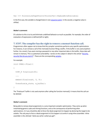 Val <<= PointerLikeTypeTraits<PointerTy>::NumLowBitsAvailable;
In the first case, the variable is changed twice in one sequence point. In the second, a negative value is
shifted.
Walter's comment:
D's solution to this is to try and eliminate undefined behavior as much as possible. For example, the order of
evaluation of expressions is defined (left to right).
7. V597. The compiler has the right to remove a memset function call.
Programmers often appear not to know that the compiler sometimes performs very specific optimizations.
For instance, it can remove a call of the memset() function filling a buffer, if this buffer is not used anywhere
further. As a result, if you were storing a password or any other important data in this buffer, these data will
remain in memory. This is a potential vulnerability. I wrote on this subject in detail in the article "Security,
security! But do you test it?". These are the corresponding samples.
For example:
void CSHA1::Final()
{
UINT_8 finalcount[8];
...
memset(finalcount, 0, 8);
Transform(m_state, m_buffer);
}
The "finalcount" buffer is not used anymore after calling the function memset(). It means that this call can
be deleted.
Walter's comment:
Being able to remove dead assignments is a very important compiler optimization. They come up when
instantiating generic code and inlining functions, and as the consequence of performing other
optimizations. In C you should be able to force the dead assignment to happen by declaring the target to be
volatile. The only way to force a dead assignment in D to happen is to write it using inline assembler. Inline
assembler is the ultimate "what you write is what you get".
 